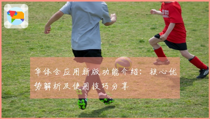华体会应用新版功能介绍：核心优势解析及使用技巧分享