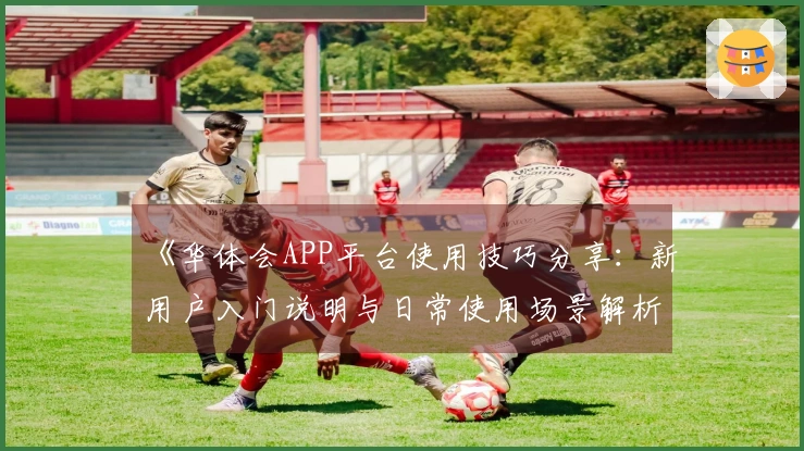 《华体会APP平台使用技巧分享:新用户入门说明与日常使用场景解析》