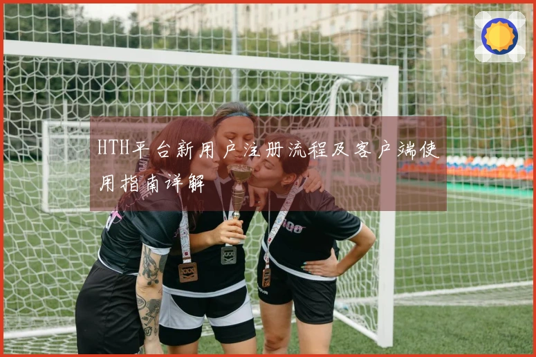 HTH平台新用户注册流程及客户端使用指南详解